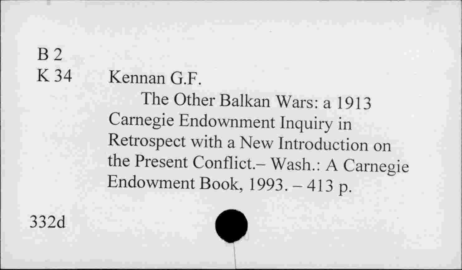 ﻿B2
K 34 Kennan G.F.
The Other Balkan Wars: a 1913 Carnegie Endownment Inquiry in Retrospect with a New Introduction on the Present Conflict.- Wash.: A Carnegie Endowment Book, 1993. - 413 p.
332d